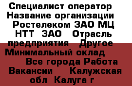 Специалист-оператор › Название организации ­ Ростелеком ЗАО МЦ НТТ, ЗАО › Отрасль предприятия ­ Другое › Минимальный оклад ­ 20 000 - Все города Работа » Вакансии   . Калужская обл.,Калуга г.